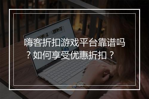 嗨客折扣游戏平台靠谱吗？如何享受优惠折扣？