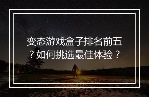 变态游戏盒子排名前五？如何挑选最佳体验？