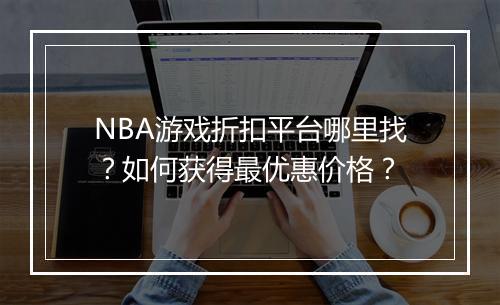 NBA游戏折扣平台哪里找？如何获得最优惠价格？