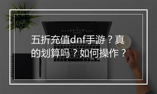 五折充值dnf手游？真的划算吗？如何操作？