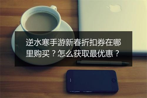 逆水寒手游新春折扣券在哪里购买?怎么获取最优惠?