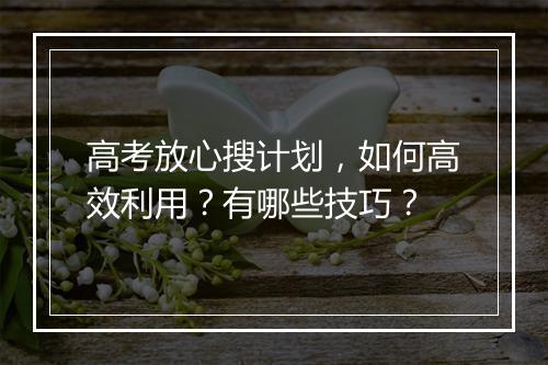 高考放心搜计划,如何高效利用?有哪些技巧?