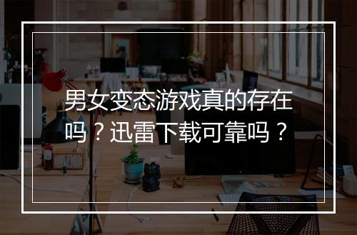 男女变态游戏真的存在吗?迅雷下载可靠吗?