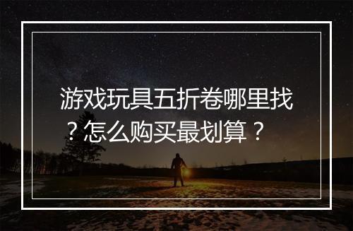 游戏玩具五折卷哪里找？怎么购买最划算？