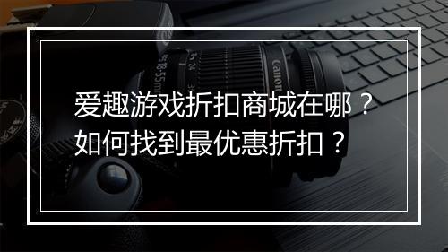 爱趣游戏折扣商城在哪?如何找到最优惠折扣?