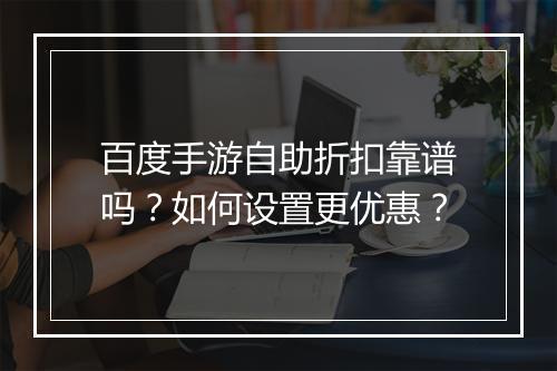 百度手游自助折扣靠谱吗？如何设置更优惠？