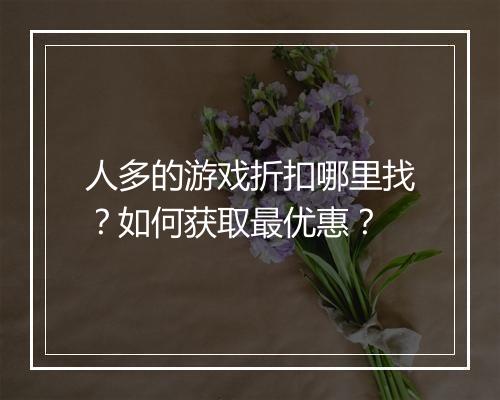 人多的游戏折扣哪里找?如何获取最优惠?