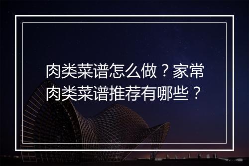 肉类菜谱怎么做？家常肉类菜谱推荐有哪些？