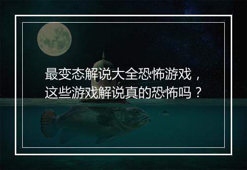 最变态解说大全恐怖游戏,这些游戏解说真的恐怖吗?