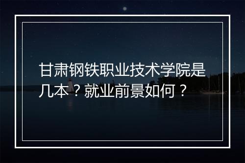 甘肃钢铁职业技术学院是几本?就业前景如何?