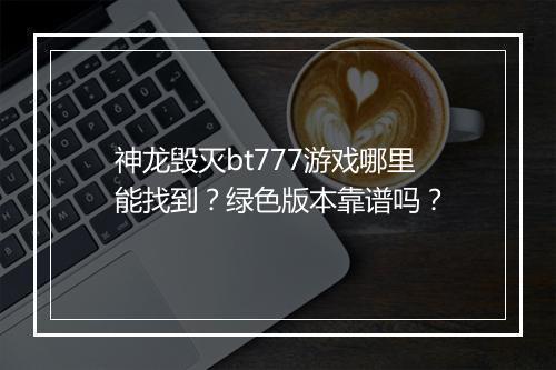 神龙毁灭bt777游戏哪里能找到？绿色版本靠谱吗？