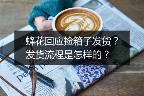 蜂花回应捡箱子发货?发货流程是怎样的?
