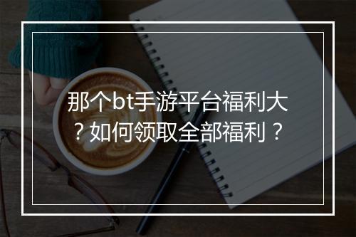 那个bt手游平台福利大?如何领取全部福利?