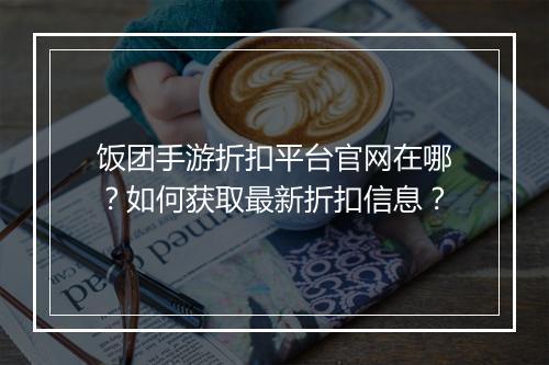 饭团手游折扣平台官网在哪?如何获取最新折扣信息?