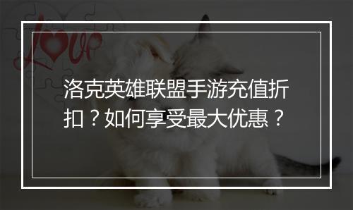 洛克英雄联盟手游充值折扣？如何享受最大优惠？