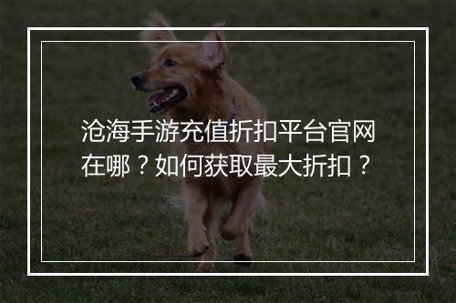 沧海手游充值折扣平台官网在哪？如何获取最大折扣？