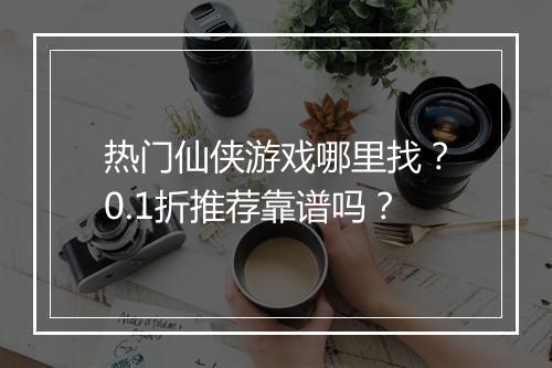 热门仙侠游戏哪里找?0.1折推荐靠谱吗?