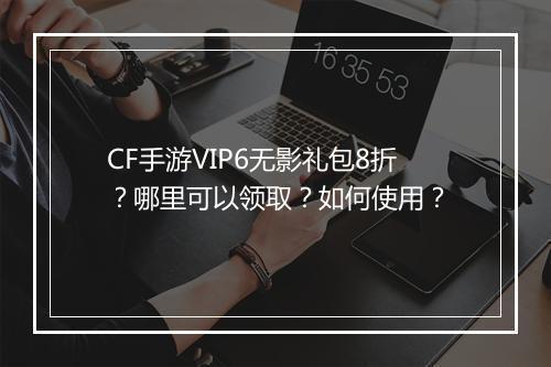 CF手游VIP6无影礼包8折?哪里可以领取?如何使用?