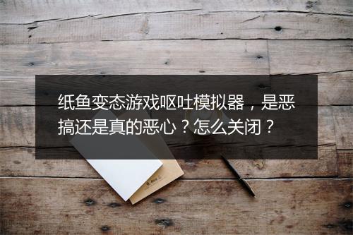 纸鱼变态游戏呕吐模拟器,是恶搞还是真的恶心?怎么关闭?