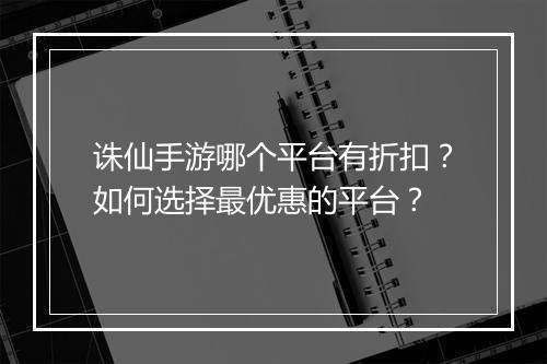 诛仙手游哪个平台有折扣?如何选择最优惠的平台?