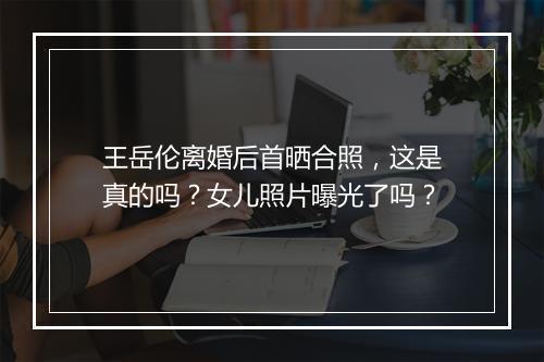 王岳伦离婚后首晒合照，这是真的吗？女儿照片曝光了吗？