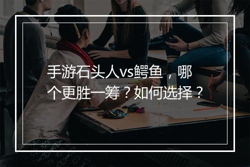 手游石头人vs鳄鱼，哪个更胜一筹？如何选择？