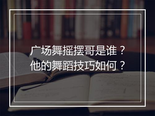 广场舞摇摆哥是谁?他的舞蹈技巧如何?