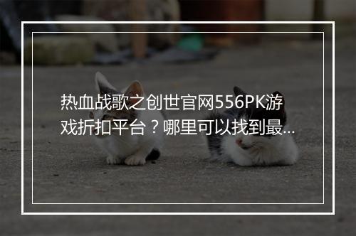 热血战歌之创世官网556PK游戏折扣平台?哪里可以找到最优惠?