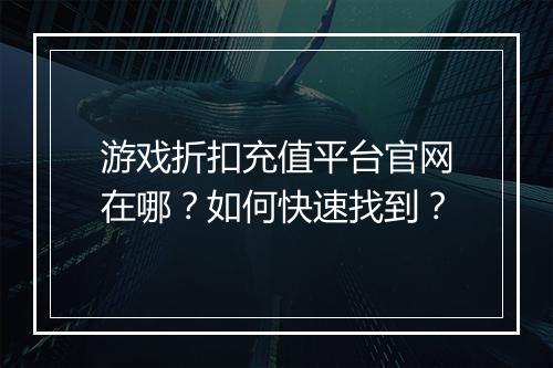游戏折扣充值平台官网在哪?如何快速找到?
