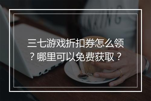 三七游戏折扣券怎么领?哪里可以免费获取?
