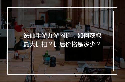 诛仙手游九游网折,如何获取最大折扣?折后价格是多少?