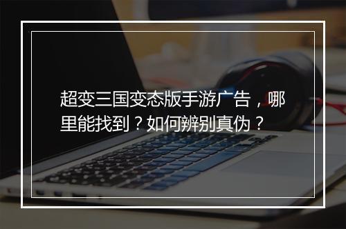 超变三国变态版手游广告，哪里能找到？如何辨别真伪？