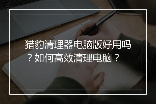 猎豹清理器电脑版好用吗?如何高效清理电脑?