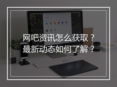 网吧资讯怎么获取?最新动态如何了解?