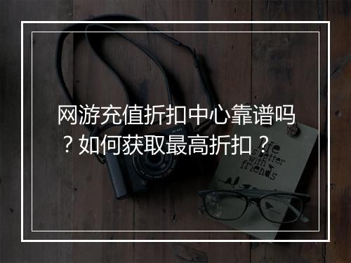 网游充值折扣中心靠谱吗?如何获取最高折扣?
