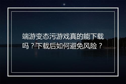 端游变态污游戏真的能下载吗?下载后如何避免风险?