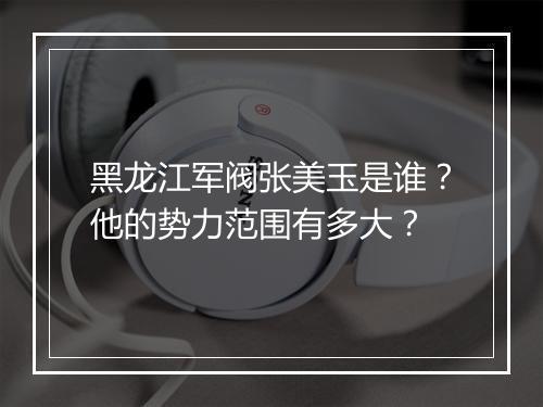 黑龙江军阀张美玉是谁?他的势力范围有多大?