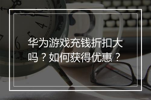 华为游戏充钱折扣大吗?如何获得优惠?