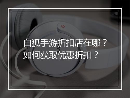 白狐手游折扣店在哪?如何获取优惠折扣?