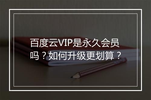 百度云VIP是永久会员吗?如何升级更划算?