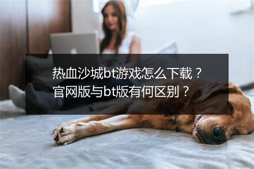 热血沙城bt游戏怎么下载?官网版与bt版有何区别?