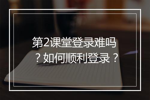 第2课堂登录难吗?如何顺利登录?