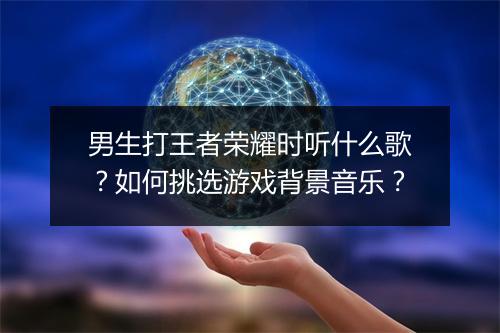 男生打王者荣耀时听什么歌？如何挑选游戏背景音乐？