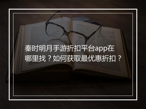 秦时明月手游折扣平台app在哪里找?如何获取最优惠折扣?