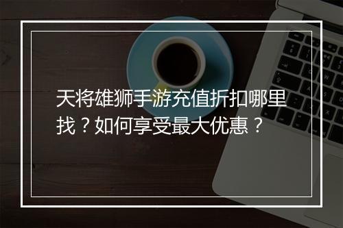 天将雄狮手游充值折扣哪里找?如何享受最大优惠?