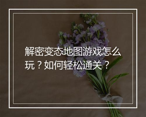 解密变态地图游戏怎么玩?如何轻松通关?