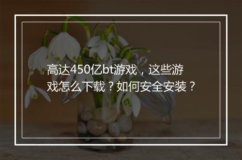 高达450亿bt游戏,这些游戏怎么下载?如何安全安装?
