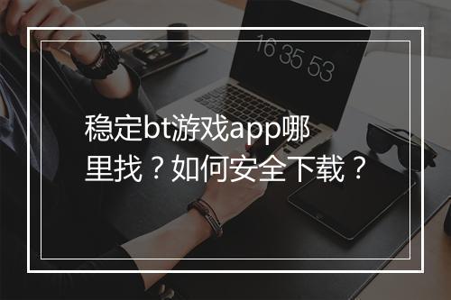 稳定bt游戏app哪里找?如何安全下载?
