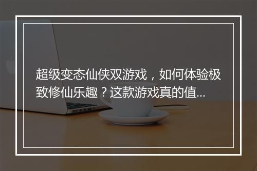 超级变态仙侠双游戏,如何体验极致修仙乐趣?这款游戏真的值得玩吗?