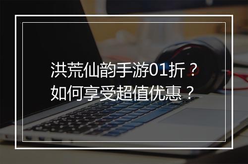 洪荒仙韵手游01折？如何享受超值优惠？